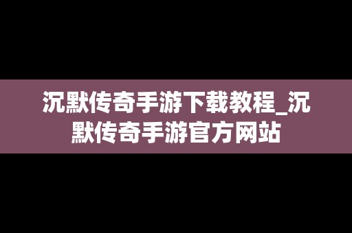 沉默传奇手游下载教程_沉默传奇手游官方网站