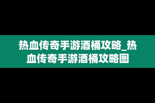 热血传奇手游酒桶攻略_热血传奇手游酒桶攻略图