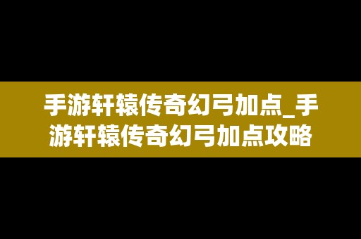 手游轩辕传奇幻弓加点_手游轩辕传奇幻弓加点攻略