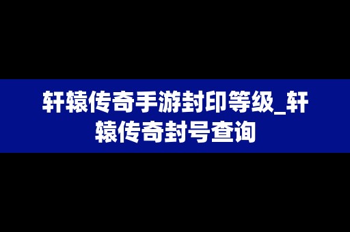 轩辕传奇手游封印等级_轩辕传奇封号查询