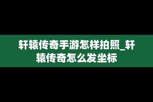 轩辕传奇手游怎样拍照_轩辕传奇怎么发坐标