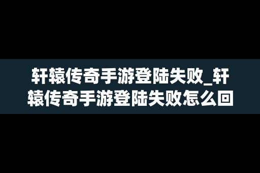 轩辕传奇手游登陆失败_轩辕传奇手游登陆失败怎么回事