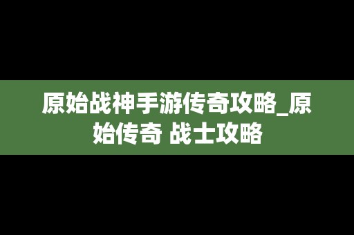 原始战神手游传奇攻略_原始传奇 战士攻略