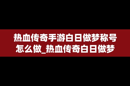 热血传奇手游白日做梦称号怎么做_热血传奇白日做梦称号要多少瓶无名酒