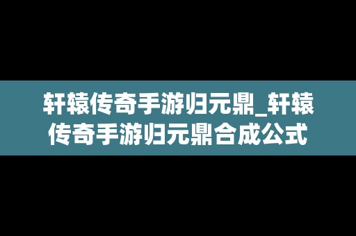 轩辕传奇手游归元鼎_轩辕传奇手游归元鼎合成公式