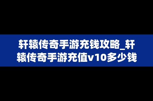 轩辕传奇手游充钱攻略_轩辕传奇手游充值v10多少钱