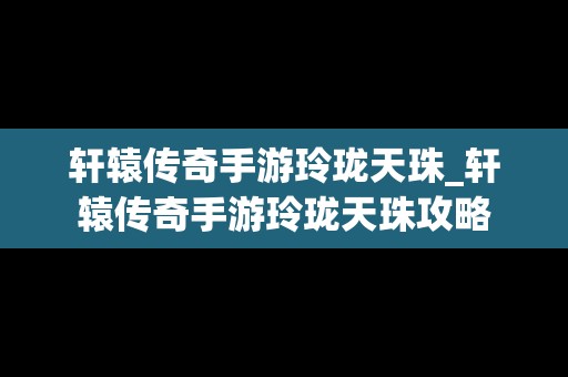 轩辕传奇手游玲珑天珠_轩辕传奇手游玲珑天珠攻略