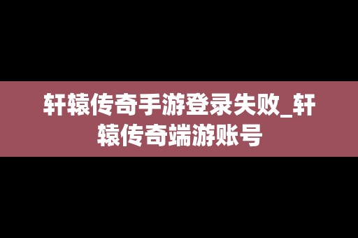 轩辕传奇手游登录失败_轩辕传奇端游账号