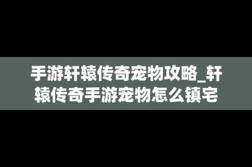 手游轩辕传奇宠物攻略_轩辕传奇手游宠物怎么镇宅