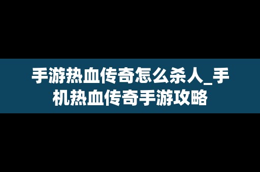 手游热血传奇怎么杀人_手机热血传奇手游攻略