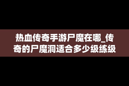 热血传奇手游尸魔在哪_传奇的尸魔洞适合多少级练级