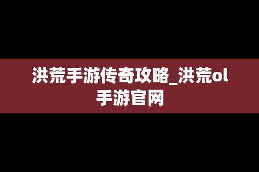 洪荒手游传奇攻略_洪荒ol手游官网