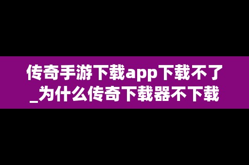 传奇手游下载app下载不了_为什么传奇下载器不下载