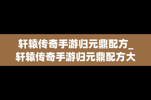 轩辕传奇手游归元鼎配方_轩辕传奇手游归元鼎配方大全