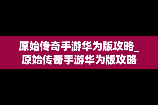 原始传奇手游华为版攻略_原始传奇手游华为版攻略