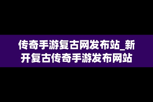 传奇手游复古网发布站_新开复古传奇手游发布网站