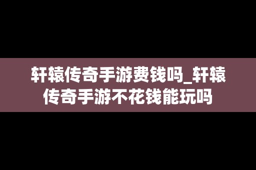 轩辕传奇手游费钱吗_轩辕传奇手游不花钱能玩吗