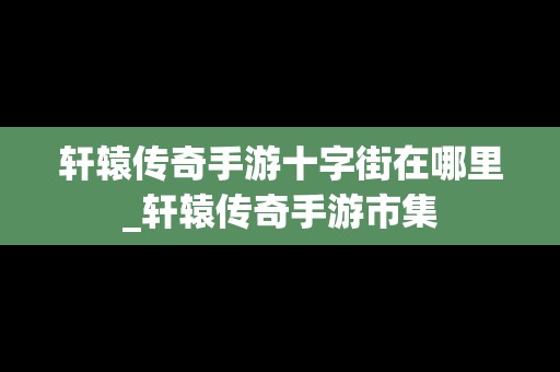 轩辕传奇手游十字街在哪里_轩辕传奇手游市集